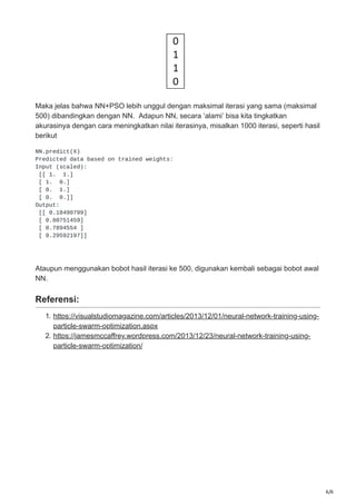 6/6
Maka jelas bahwa NN+PSO lebih unggul dengan maksimal iterasi yang sama (maksimal
500) dibandingkan dengan NN. Adapun NN, secara ‘alami’ bisa kita tingkatkan
akurasinya dengan cara meningkatkan nilai iterasinya, misalkan 1000 iterasi, seperti hasil
berikut
NN.predict(X)
Predicted data based on trained weights:
Input (scaled):
[[ 1. 1.]
[ 1. 0.]
[ 0. 1.]
[ 0. 0.]]
Output:
[[ 0.18490799]
[ 0.80751459]
[ 0.7894554 ]
[ 0.29592197]]
Ataupun menggunakan bobot hasil iterasi ke 500, digunakan kembali sebagai bobot awal
NN.
Referensi:
1. https://visualstudiomagazine.com/articles/2013/12/01/neural-network-training-using-
particle-swarm-optimization.aspx
2. https://jamesmccaffrey.wordpress.com/2013/12/23/neural-network-training-using-
particle-swarm-optimization/
 