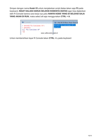 10/10
Simpan dengan nama Kode1.R untuk menjalankan script diatas tekan saja F5 pada
keyboard, INGAT KALIAN HARUS SELEKSI KODENYA DIATAS agar bisa dijalankan
oleh R Console karena cara kerja nya yaitu HANYA KODE YANG DI SELEKSI SAJA
YANG AKAN DI RUN, maka select all saja menggunakan CTRL + A.
Untuk membersihkan layar R Console tekan CTRL + L pada keyboard
 