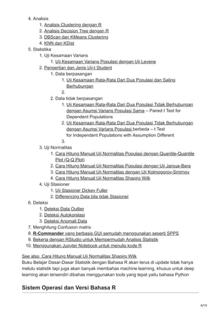 4/10
4. Analisis
1. Analisis Clustering dengan R
2. Analisis Decision Tree dengan R
3. DBScan dan KMeans Clustering
4. KNN dan KDist
5. Statistika
1. Uji Kesamaan Varians
1. Uji Kesamaan Varians Populasi dengan Uji Levene
2. Pengertian dan Jenis Uji-t Student
1. Data berpasangan
1. Uji Kesamaan Rata-Rata Dari Dua Populasi dan Saling
Berhubungan
2.
2. Data tidak berpasangan
1. Uji Kesamaan Rata-Rata Dari Dua Populasi Tidak Berhubungan
dengan Asumsi Varians Populasi Sama – Paired t Test for
Dependent Populations
2. Uji Kesamaan Rata-Rata Dari Dua Populasi Tidak Berhubungan
dengan Asumsi Varians Populasi berbeda – t Test
for Independent Populations with Assumption Different
3.
3. Uji Normalitas
1. Cara Hitung Manual Uji Normalitas Populasi dengan Quantile-Quantile
Plot (Q-Q Plot)
2. Cara Hitung Manual Uji Normalitas Populasi dengan Uji Jarque-Bera
3. Cara Hitung Manual Uji Normalitas dengan Uji Kolmogorov-Smirnov
4. Cara Hitung Manual Uji Normalitas Shapiro Wilk
4. Uji Stasioner
1. Uji Stasioner Dickey Fuller
2. Differencing Data bila tidak Stasioner
6. Deteksi
1. Deteksi Data Outlier
2. Deteksi Autokorelasi
3. Deteksi Anomali Data
7. Menghitung Confusion matrix
8. R-Commander yang berbasis GUI semudah menggunakan seperti SPPS
9. Bekerja dengan RStudio untuk Mempermudah Analisis Statistik
10. Menggunakan Jupyter Notebook untuk menulis kode R
See also Cara Hitung Manual Uji Normalitas Shapiro Wilk
Buku Belajar Dasar-Dasar Statistik dengan Bahasa R akan terus di update tidak hanya
melulu statistik tapi juga akan banyak membahas machine learning, khusus untuk deep
learning akan tersendiri dibahas menggunakan tools yang tepat yaitu bahasa Python
Sistem Operasi dan Versi Bahasa R
 