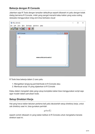 6/10
Bekerja dengan R Console
Jalankan saja R Tools dengan tampilan defaultnya seperti dibawah ini yaitu dengan kotak
dialog bernama R Console, inilah yang sangat menarik kalau kalian yang suka coding
daripada menggunakan drag and drop berbasis visual
R Tools bisa bekerja dalam 2 cara yaitu
1. Mengetikan langsung perintah/kode di R Console atau
2. Membuat script .R yang dijalankan di R Console
Kalau dalam mengolah data yang cukup kompleks kalian bisa menggunakan script saja
agar mudah dalam penulisan kode.
Setup Direktori Kerja
Hal yang harus kalian lakukan pertama kali yaitu lakukanlah setup direktory kerja, untuk
cek direktory saat ini, bisa gunakan perintah
seperti contoh dibawah ini yang kalian ketikan di R Console untuk mengetahui berada
direktori saat ini.
 