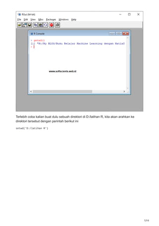 7/10
Terlebih coba kalian buat dulu sebuah direktori di D:/latihan R, kita akan arahkan ke
direktori tersebut dengan perintah berikut ini
setwd('D:/latihan R')
 