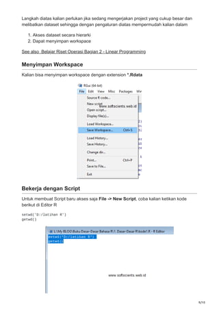 9/10
Langkah diatas kalian perlukan jika sedang mengerjakan project yang cukup besar dan
melibatkan dataset sehingga dengan pengaturan diatas mempermudah kalian dalam
1. Akses dataset secara hierarki
2. Dapat menyimpan workspace
See also Belajar Riset Operasi Bagian 2 - Linear Programming
Menyimpan Workspace
Kalian bisa menyimpan workspace dengan extension *.Rdata
Bekerja dengan Script
Untuk membuat Script baru akses saja File -> New Script, coba kalian ketikan kode
berikut di Editor R
setwd('D:/latihan R')
getwd()
 