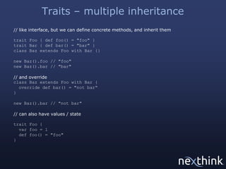 Traits – multiple inheritance
// like interface, but we can define concrete methods, and inherit them
trait Foo { def foo() = "foo" }
trait Bar { def bar() = "bar" }
class Baz extends Foo with Bar {}
new Baz().foo // "foo"
new Baz().bar // "bar"
// and override
class Baz extends Foo with Bar {
override def bar() = "not bar“
}
new Baz().bar // "not bar"
// can also have values / state
trait Foo {
var foo = 1
def foo() = "foo"
}

 