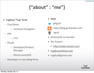 {“about”	
  :	
  “me”}
• Tugdual	
  “Tug”	
  Grall

-­‐

Couchbase

-­‐
-­‐

eXo

-­‐
-­‐

Technical	
  Evangelist
CTO

Oracle

• Web

-­‐
-­‐
-­‐

	
  	
  @tgrall
	
  	
  	
  hEp://blog.grallandco.com
	
  	
  	
  tgrall

• NantesJUG	
  co-­‐founder
• Pet	
  Project	
  :
• hEp://www.resultri.com

-­‐

• tug@couchbase.com

-­‐
-­‐

Developer/Product	
  
Manager
Mainly	
  Java/SOA

• tugdual@gmail.com

Developer	
  in	
  consulAng	
  ﬁrms

Monday, October 28, 13

 