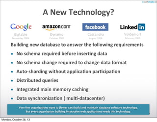 A	
  New	
  Technology?
Bigtable

November	
  2006

Dynamo

October	
  2007

Cassandra
August	
  2008

Voldemort
February	
  2009

Building	
  new	
  database	
  to	
  answer	
  the	
  following	
  requirements
• No	
  schema	
  required	
  before	
  inser)ng	
  data
• No	
  schema	
  change	
  required	
  to	
  change	
  data	
  format
• Auto-­‐sharding	
  without	
  applica)on	
  par)cipa)on
• Distributed	
  queries
• Integrated	
  main	
  memory	
  caching
• Data	
  synchroniza)on	
  (	
  mul)-­‐datacenter)
Very	
  few	
  organiza)ons	
  want	
  to	
  (fewer	
  can)	
  build	
  and	
  maintain	
  database	
  so]ware	
  technology.
But	
  every	
  organiza)on	
  building	
  interac)ve	
  web	
  applica)ons	
  needs	
  this	
  technology.
Monday, October 28, 13

 