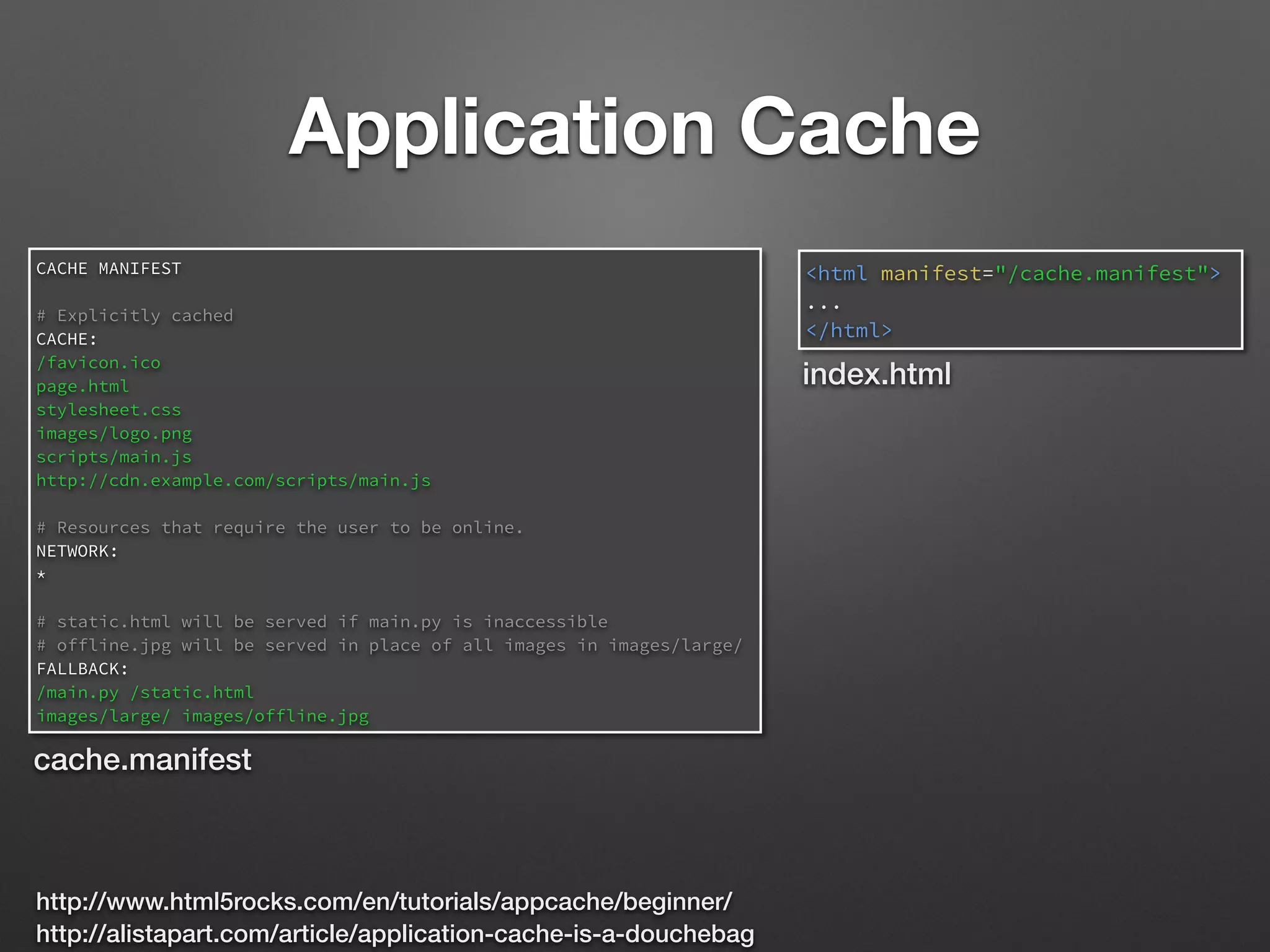 Application Cache
<html manifest="/cache.manifest">
...
</html>
CACHE MANIFEST
# Explicitly cached
CACHE:
/favicon.ico
page.html
stylesheet.css
images/logo.png
scripts/main.js
http://cdn.example.com/scripts/main.js
# Resources that require the user to be online.
NETWORK:
*
# static.html will be served if main.py is inaccessible
# offline.jpg will be served in place of all images in images/large/
FALLBACK:
/main.py /static.html
images/large/ images/offline.jpg
cache.manifest
index.html
http://www.html5rocks.com/en/tutorials/appcache/beginner/
http://alistapart.com/article/application-cache-is-a-douchebag
 