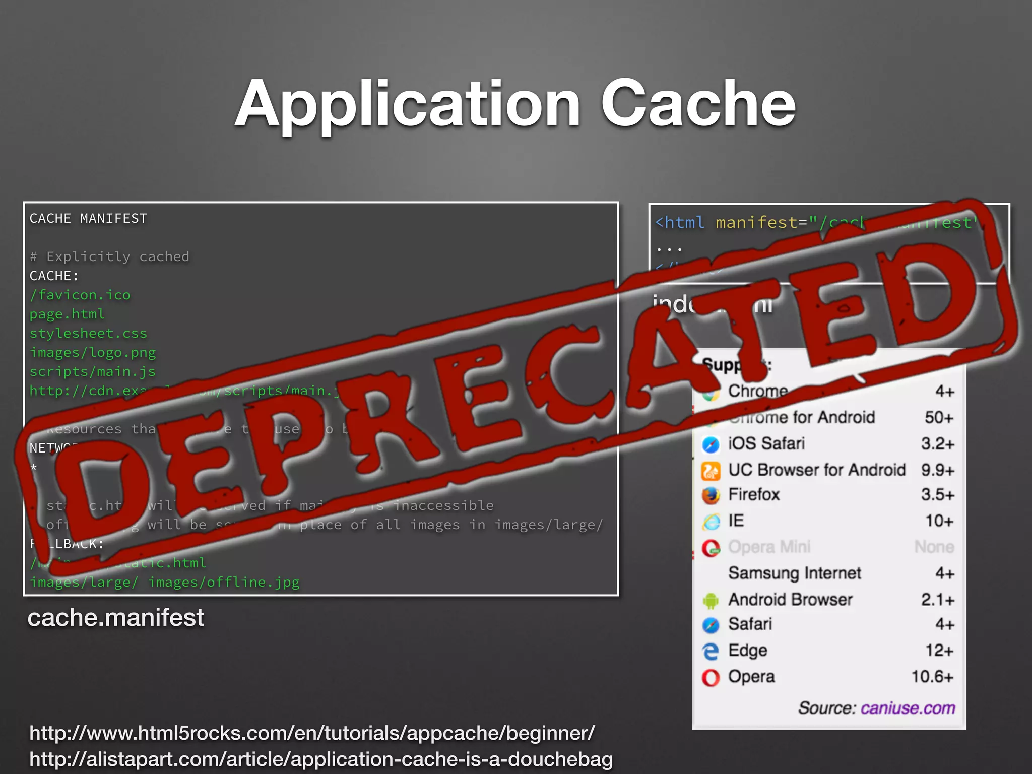 Application Cache
<html manifest="/cache.manifest">
...
</html>
CACHE MANIFEST
# Explicitly cached
CACHE:
/favicon.ico
page.html
stylesheet.css
images/logo.png
scripts/main.js
http://cdn.example.com/scripts/main.js
# Resources that require the user to be online.
NETWORK:
*
# static.html will be served if main.py is inaccessible
# offline.jpg will be served in place of all images in images/large/
FALLBACK:
/main.py /static.html
images/large/ images/offline.jpg
cache.manifest
index.html
http://www.html5rocks.com/en/tutorials/appcache/beginner/
http://alistapart.com/article/application-cache-is-a-douchebag
 