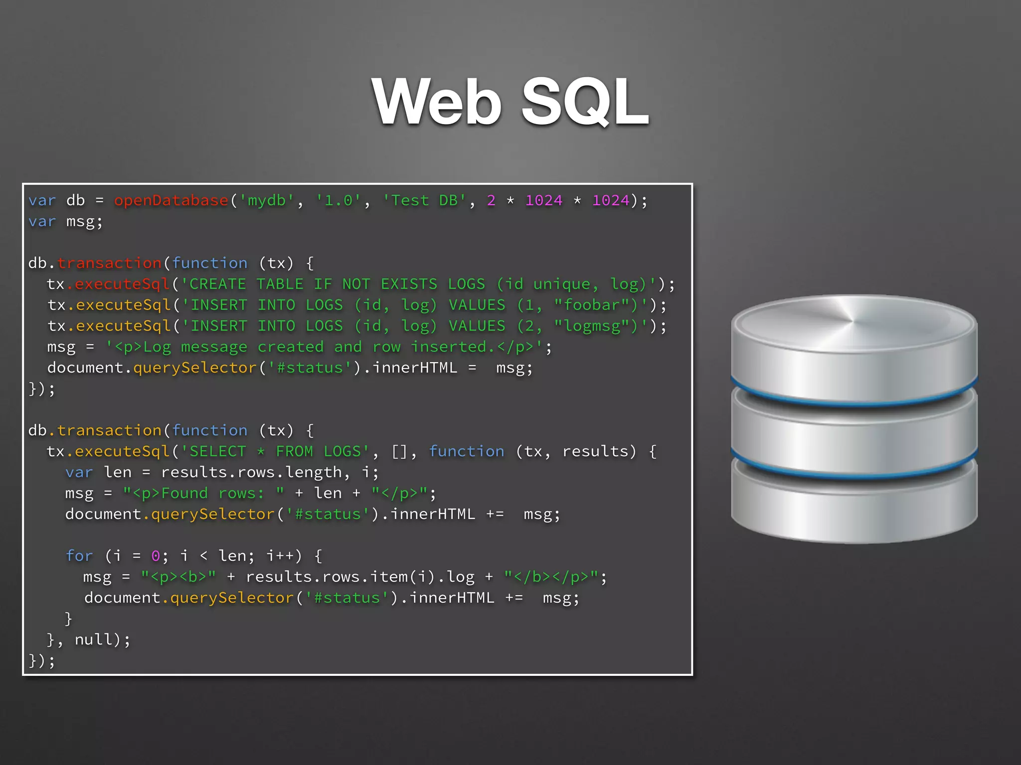Web SQL
var db = openDatabase('mydb', '1.0', 'Test DB', 2 * 1024 * 1024);
var msg;
db.transaction(function (tx) {
tx.executeSql('CREATE TABLE IF NOT EXISTS LOGS (id unique, log)');
tx.executeSql('INSERT INTO LOGS (id, log) VALUES (1, "foobar")');
tx.executeSql('INSERT INTO LOGS (id, log) VALUES (2, "logmsg")');
msg = '<p>Log message created and row inserted.</p>';
document.querySelector('#status').innerHTML = msg;
});
db.transaction(function (tx) {
tx.executeSql('SELECT * FROM LOGS', [], function (tx, results) {
var len = results.rows.length, i;
msg = "<p>Found rows: " + len + "</p>";
document.querySelector('#status').innerHTML += msg;
for (i = 0; i < len; i++) {
msg = "<p><b>" + results.rows.item(i).log + "</b></p>";
document.querySelector('#status').innerHTML += msg;
}
}, null);
});
 