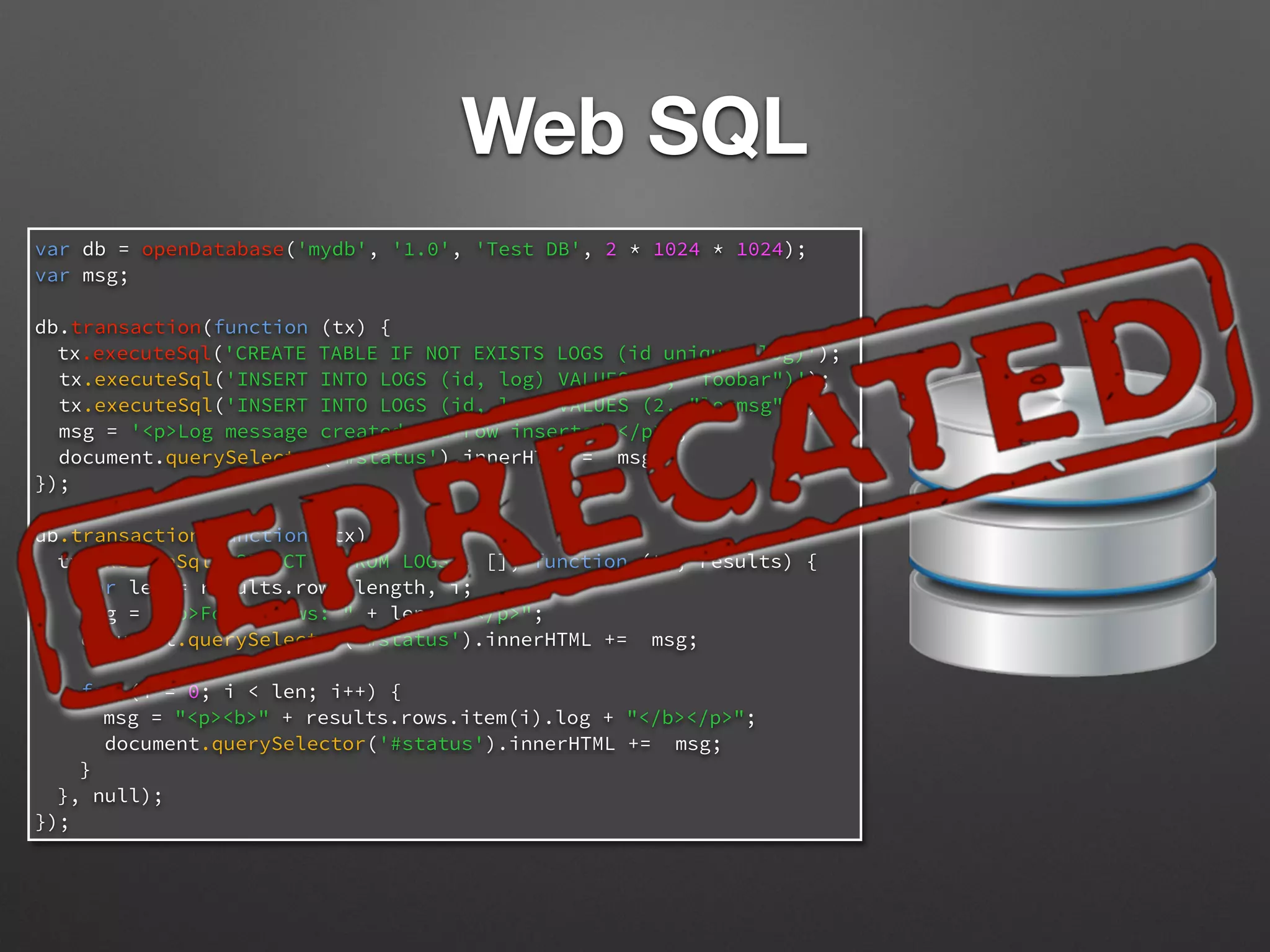 var db = openDatabase('mydb', '1.0', 'Test DB', 2 * 1024 * 1024);
var msg;
db.transaction(function (tx) {
tx.executeSql('CREATE TABLE IF NOT EXISTS LOGS (id unique, log)');
tx.executeSql('INSERT INTO LOGS (id, log) VALUES (1, "foobar")');
tx.executeSql('INSERT INTO LOGS (id, log) VALUES (2, "logmsg")');
msg = '<p>Log message created and row inserted.</p>';
document.querySelector('#status').innerHTML = msg;
});
db.transaction(function (tx) {
tx.executeSql('SELECT * FROM LOGS', [], function (tx, results) {
var len = results.rows.length, i;
msg = "<p>Found rows: " + len + "</p>";
document.querySelector('#status').innerHTML += msg;
for (i = 0; i < len; i++) {
msg = "<p><b>" + results.rows.item(i).log + "</b></p>";
document.querySelector('#status').innerHTML += msg;
}
}, null);
});
Web SQL
 