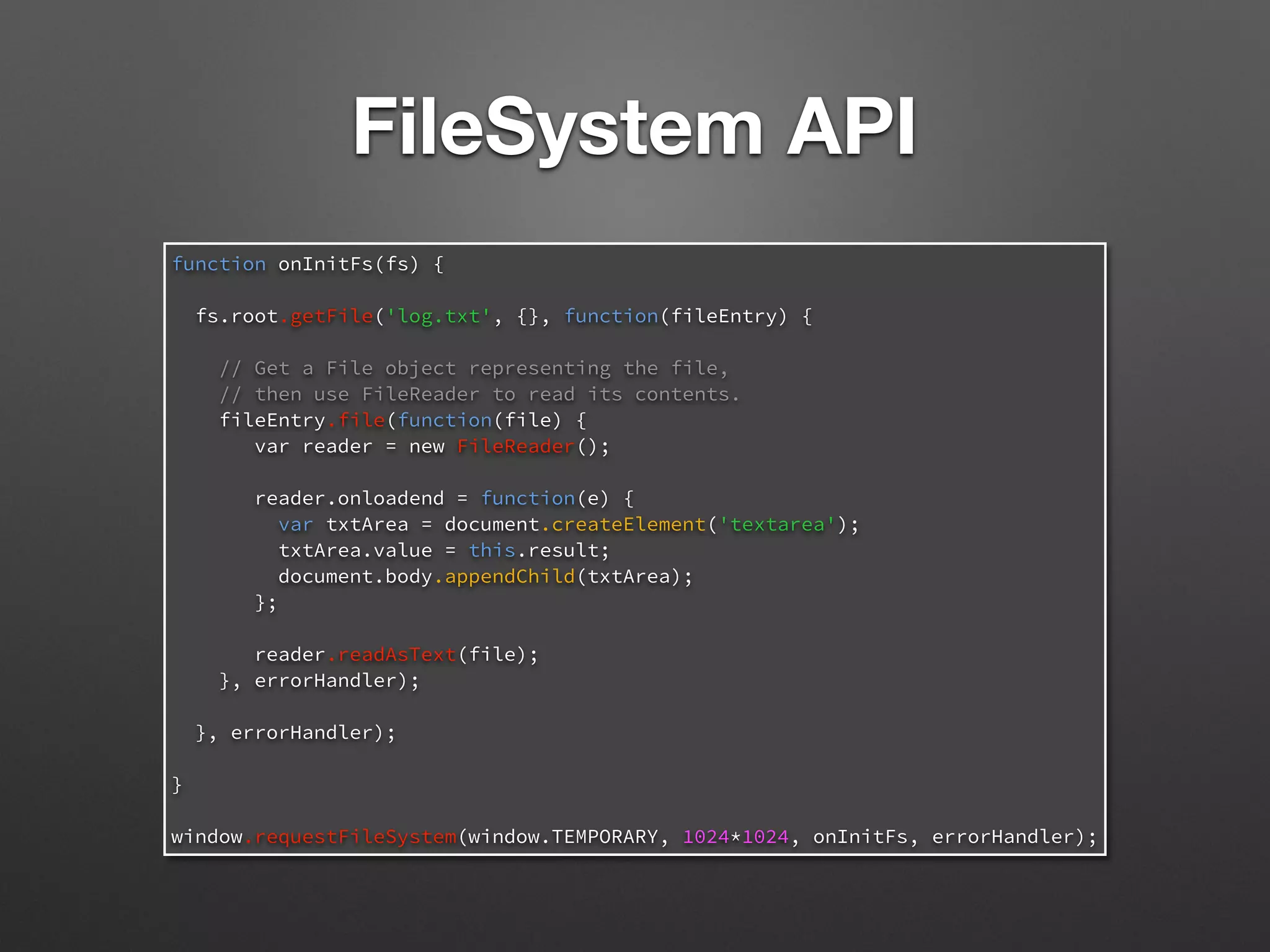 function onInitFs(fs) {
fs.root.getFile('log.txt', {}, function(fileEntry) {
// Get a File object representing the file,
// then use FileReader to read its contents.
fileEntry.file(function(file) {
var reader = new FileReader();
reader.onloadend = function(e) {
var txtArea = document.createElement('textarea');
txtArea.value = this.result;
document.body.appendChild(txtArea);
};
reader.readAsText(file);
}, errorHandler);
}, errorHandler);
}
window.requestFileSystem(window.TEMPORARY, 1024*1024, onInitFs, errorHandler);
FileSystem API
 