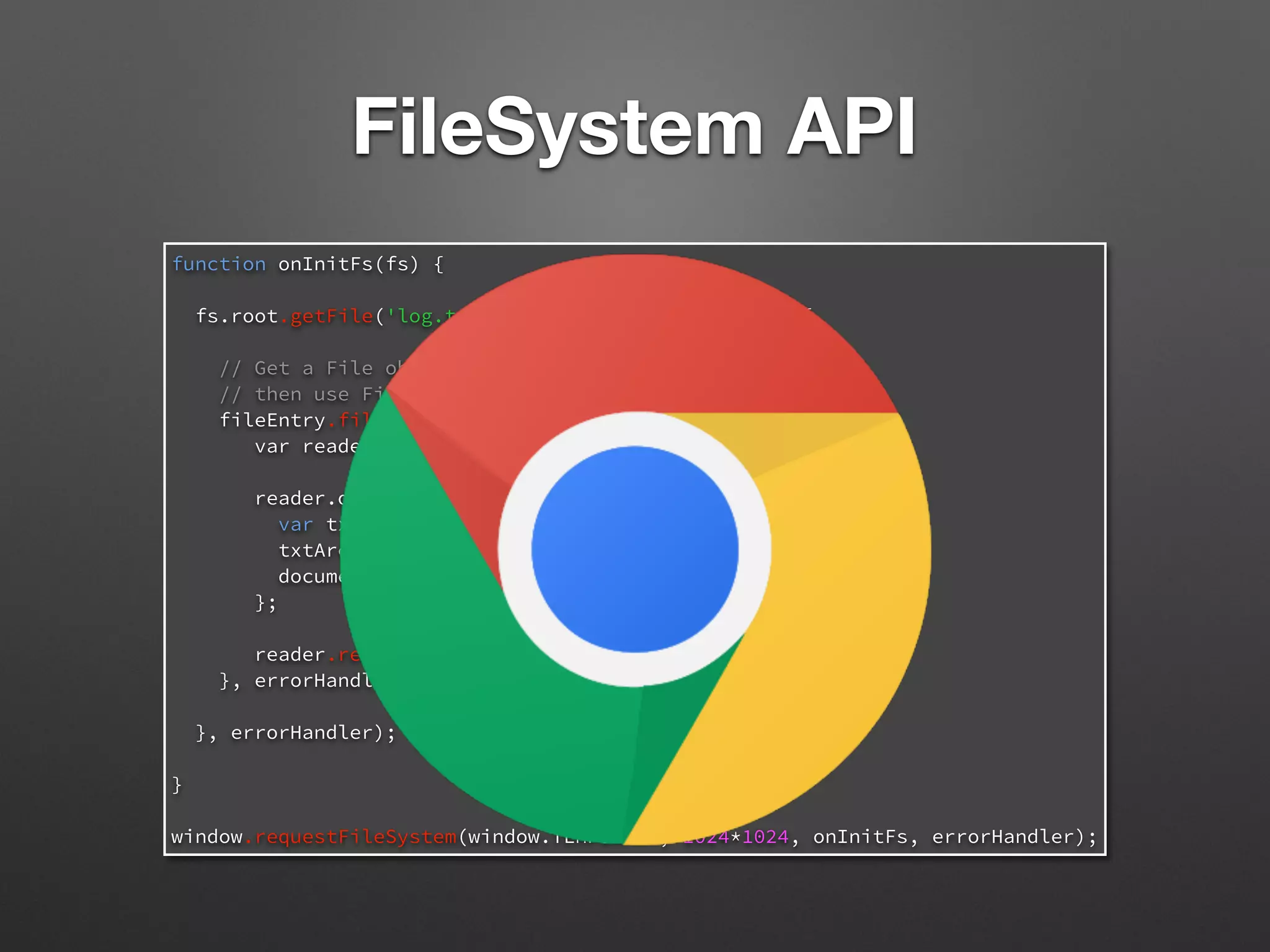 function onInitFs(fs) {
fs.root.getFile('log.txt', {}, function(fileEntry) {
// Get a File object representing the file,
// then use FileReader to read its contents.
fileEntry.file(function(file) {
var reader = new FileReader();
reader.onloadend = function(e) {
var txtArea = document.createElement('textarea');
txtArea.value = this.result;
document.body.appendChild(txtArea);
};
reader.readAsText(file);
}, errorHandler);
}, errorHandler);
}
window.requestFileSystem(window.TEMPORARY, 1024*1024, onInitFs, errorHandler);
FileSystem API
 