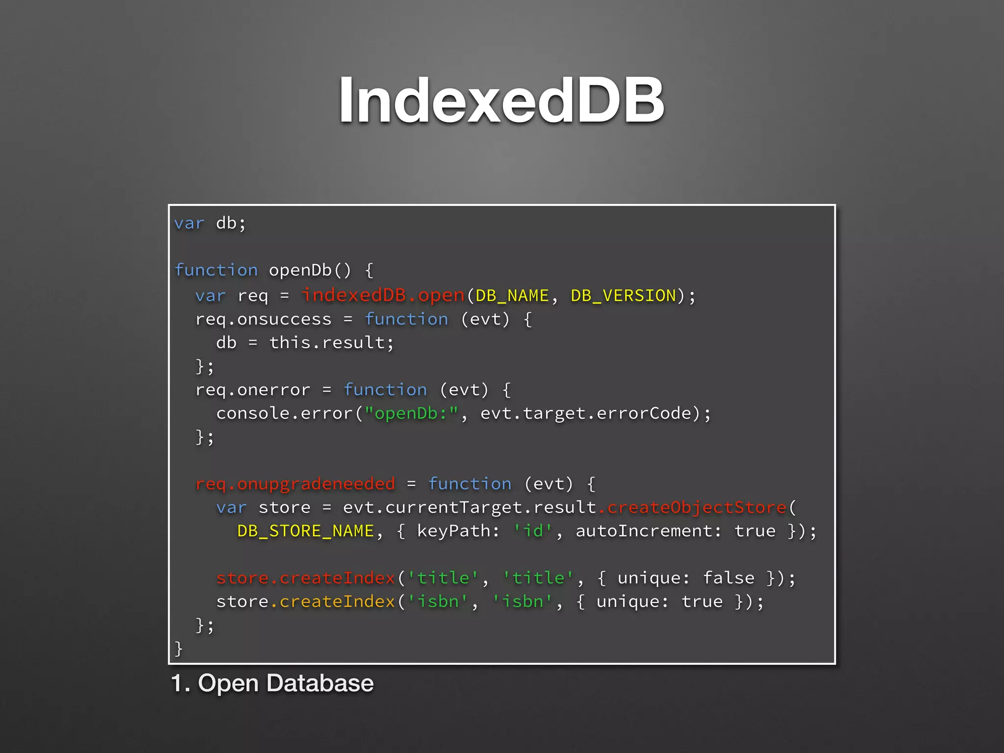IndexedDB
var db;
function openDb() {
var req = indexedDB.open(DB_NAME, DB_VERSION);
req.onsuccess = function (evt) {
db = this.result;
};
req.onerror = function (evt) {
console.error("openDb:", evt.target.errorCode);
};
req.onupgradeneeded = function (evt) {
var store = evt.currentTarget.result.createObjectStore(
DB_STORE_NAME, { keyPath: 'id', autoIncrement: true });
store.createIndex('title', 'title', { unique: false });
store.createIndex('isbn', 'isbn', { unique: true });
};
}
1. Open Database
 