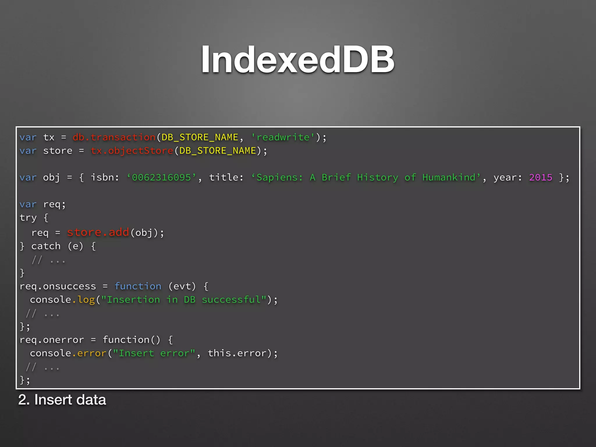 IndexedDB
var tx = db.transaction(DB_STORE_NAME, 'readwrite');
var store = tx.objectStore(DB_STORE_NAME);
var obj = { isbn: ‘0062316095’, title: ‘Sapiens: A Brief History of Humankind’, year: 2015 };
var req;
try {
req = store.add(obj);
} catch (e) {
// ...
}
req.onsuccess = function (evt) {
console.log("Insertion in DB successful");
// ...
};
req.onerror = function() {
console.error("Insert error", this.error);
// ...
};
2. Insert data
 