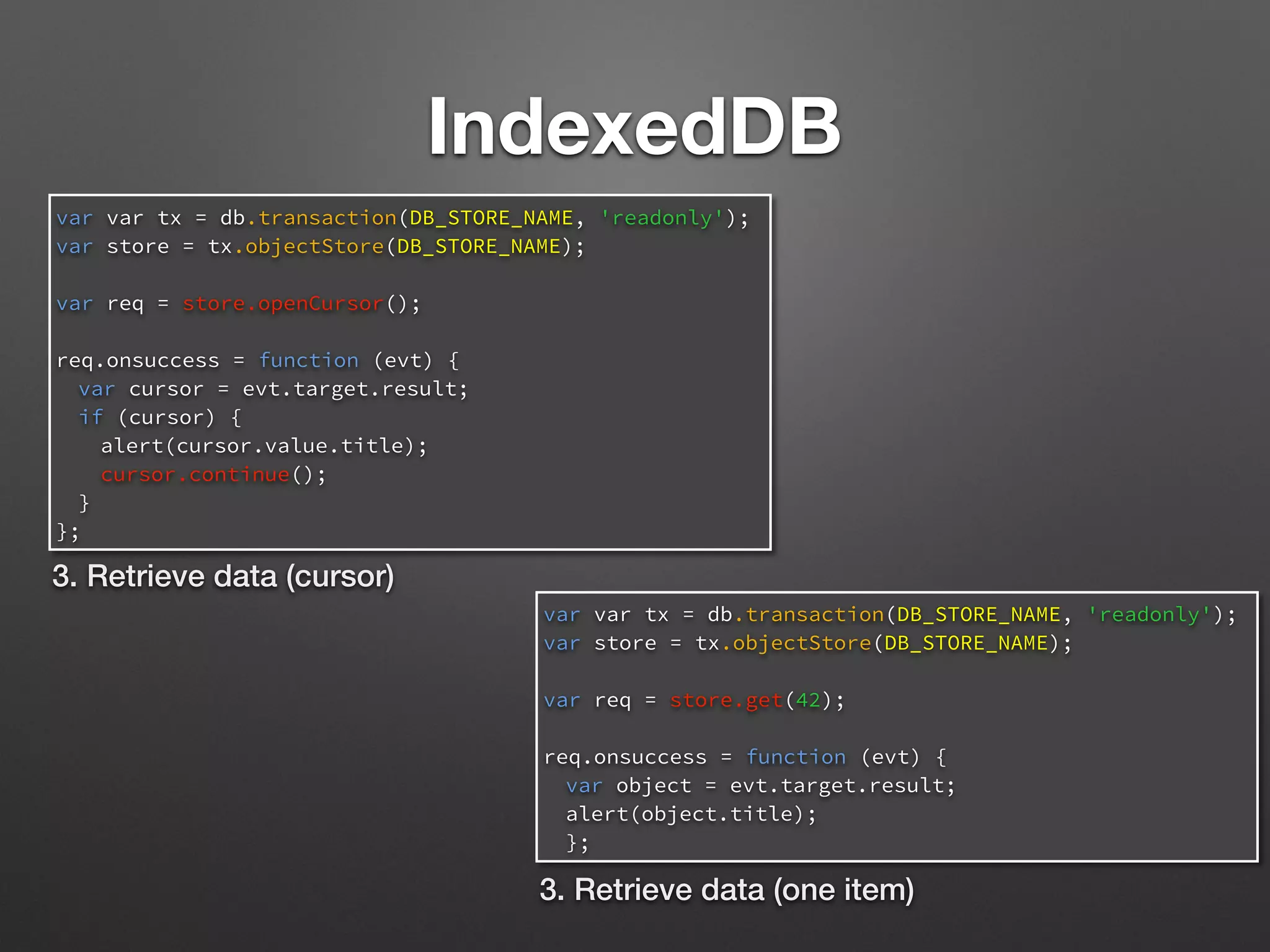 IndexedDB
var var tx = db.transaction(DB_STORE_NAME, 'readonly');
var store = tx.objectStore(DB_STORE_NAME);
var req = store.openCursor();
req.onsuccess = function (evt) {
var cursor = evt.target.result;
if (cursor) {
alert(cursor.value.title);
cursor.continue();
}
};
3. Retrieve data (cursor)
var var tx = db.transaction(DB_STORE_NAME, 'readonly');
var store = tx.objectStore(DB_STORE_NAME);
var req = store.get(42);
req.onsuccess = function (evt) {
var object = evt.target.result;
alert(object.title);
};
3. Retrieve data (one item)
 