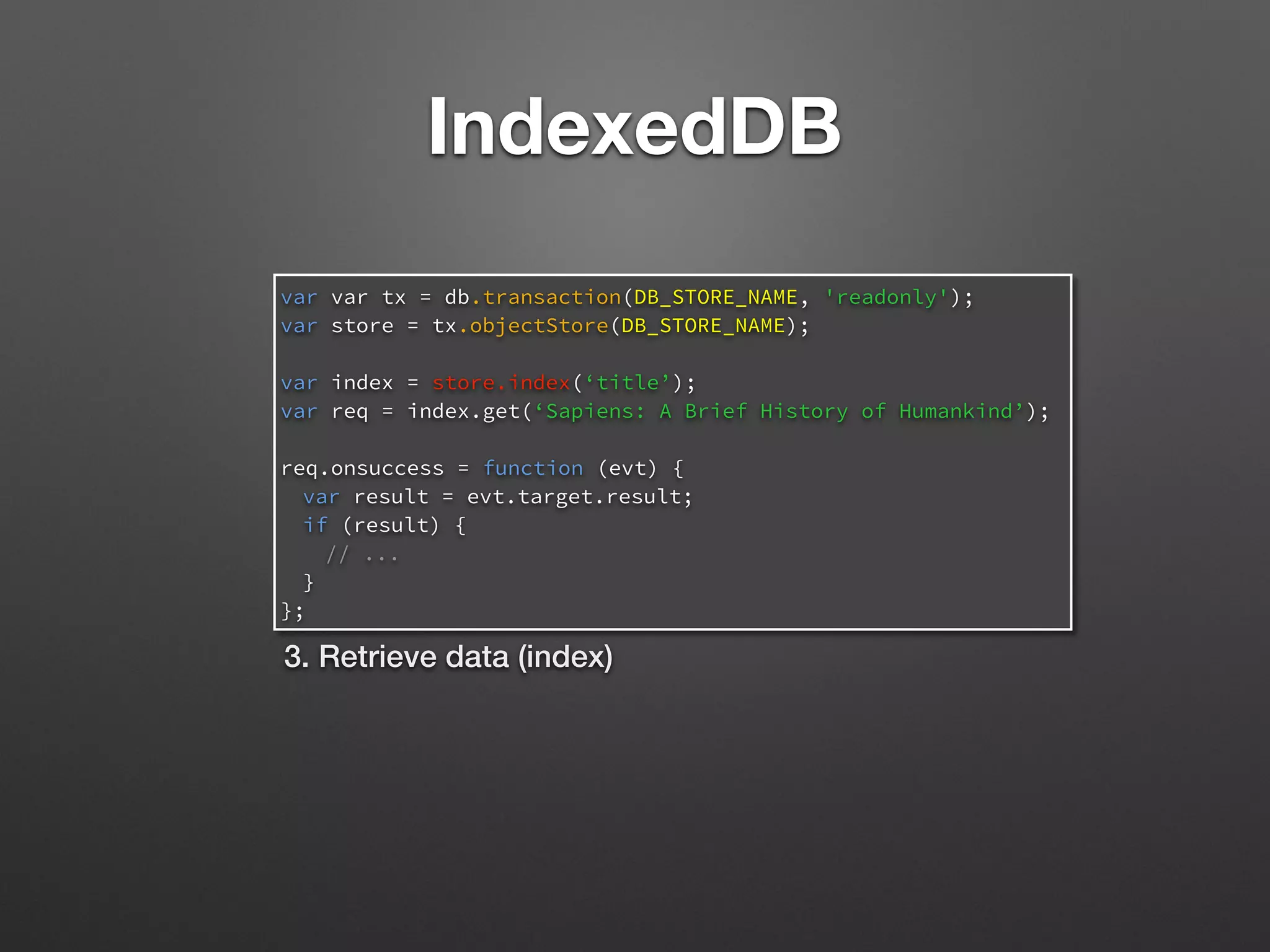 IndexedDB
var var tx = db.transaction(DB_STORE_NAME, 'readonly');
var store = tx.objectStore(DB_STORE_NAME);
var index = store.index(‘title’);
var req = index.get(‘Sapiens: A Brief History of Humankind’);
req.onsuccess = function (evt) {
var result = evt.target.result;
if (result) {
// ...
}
};
3. Retrieve data (index)
 