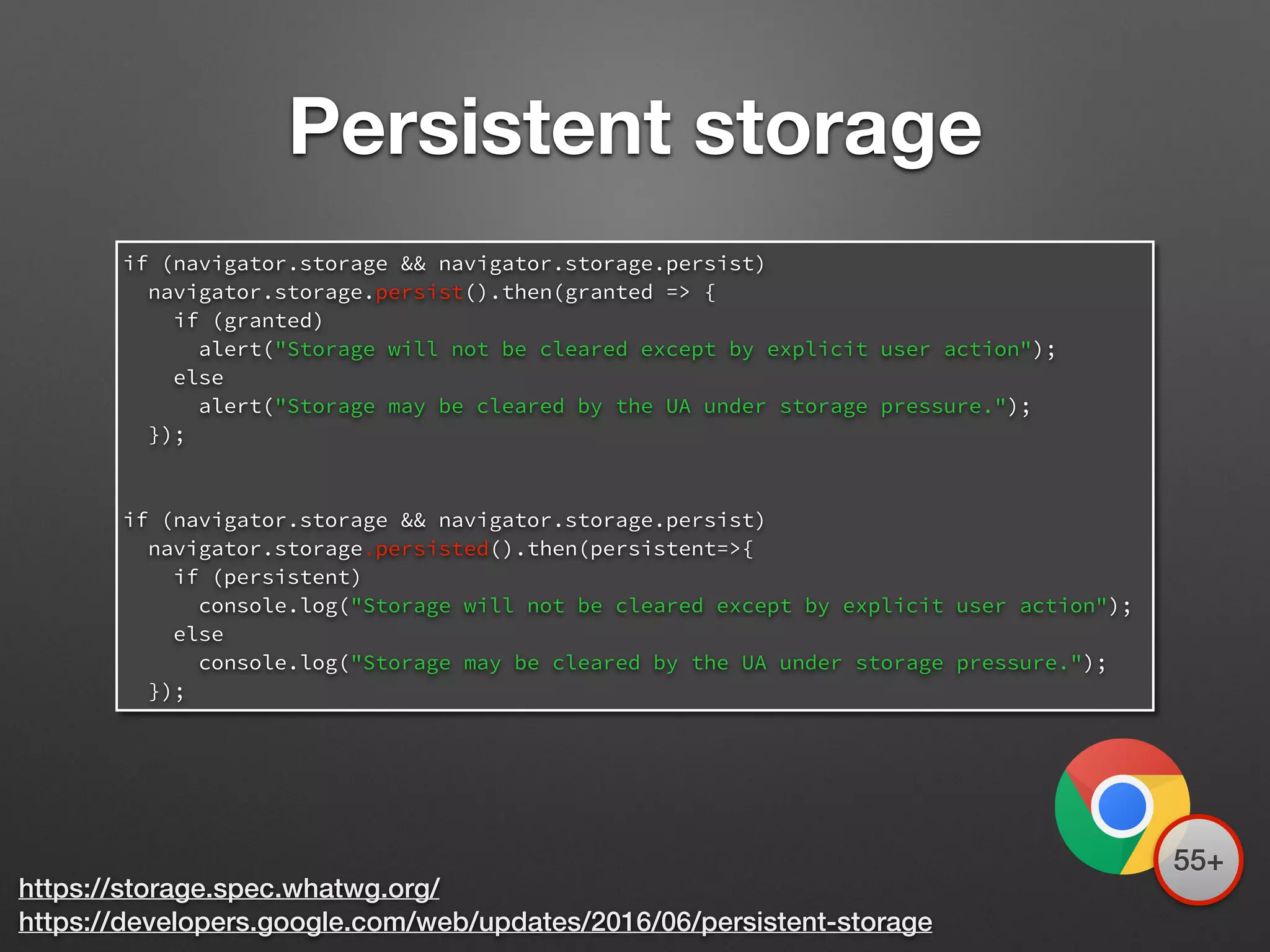 https://storage.spec.whatwg.org/
https://developers.google.com/web/updates/2016/06/persistent-storage
if (navigator.storage && navigator.storage.persist)
navigator.storage.persist().then(granted => {
if (granted)
alert("Storage will not be cleared except by explicit user action");
else
alert("Storage may be cleared by the UA under storage pressure.");
});
if (navigator.storage && navigator.storage.persist)
navigator.storage.persisted().then(persistent=>{
if (persistent)
console.log("Storage will not be cleared except by explicit user action");
else
console.log("Storage may be cleared by the UA under storage pressure.");
});
Persistent storage
55+
 