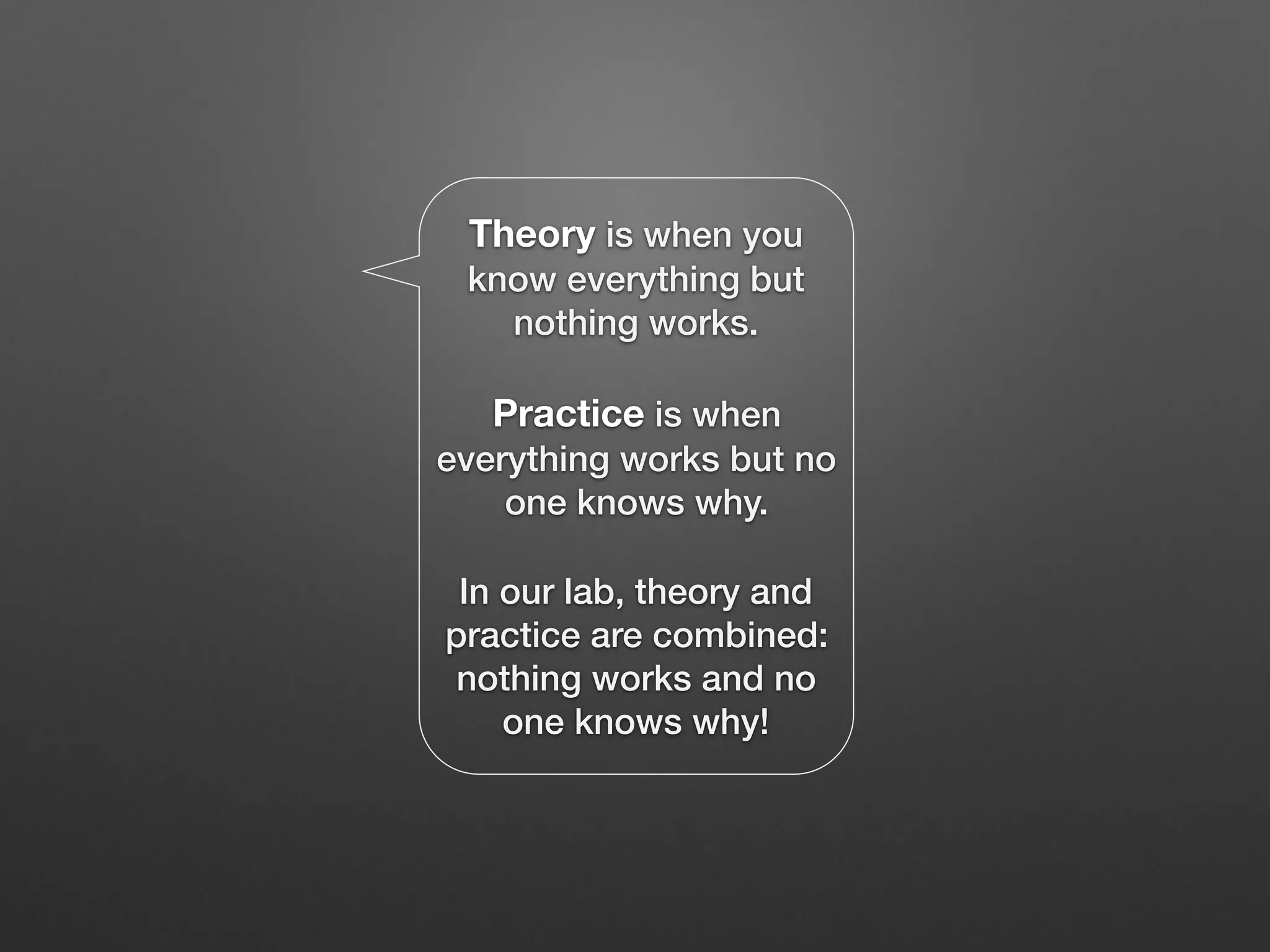 Theory is when you
know everything but
nothing works.
Practice is when
everything works but no
one knows why.
In our lab, theory and
practice are combined:
nothing works and no
one knows why!
 