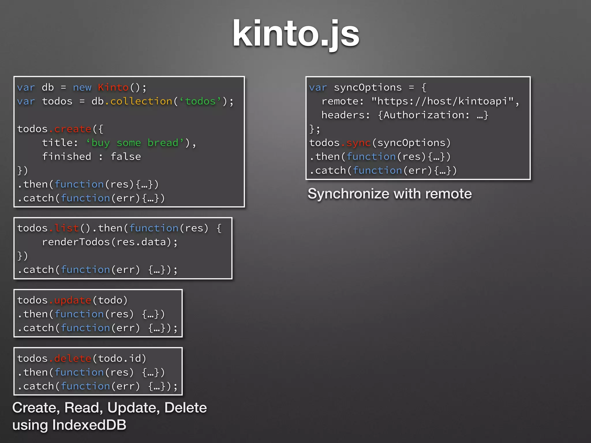 kinto.js
var db = new Kinto();
var todos = db.collection(‘todos’);
todos.create({
title: ‘buy some bread’),
finished : false
})
.then(function(res){…})
.catch(function(err){…})
todos.list().then(function(res) {
renderTodos(res.data);
})
.catch(function(err) {…});
todos.update(todo)
.then(function(res) {…})
.catch(function(err) {…});
Create, Read, Update, Delete
using IndexedDB
todos.delete(todo.id)
.then(function(res) {…})
.catch(function(err) {…});
var syncOptions = {
remote: "https://host/kintoapi",
headers: {Authorization: …}
};
todos.sync(syncOptions)
.then(function(res){…})
.catch(function(err){…})
Synchronize with remote
 