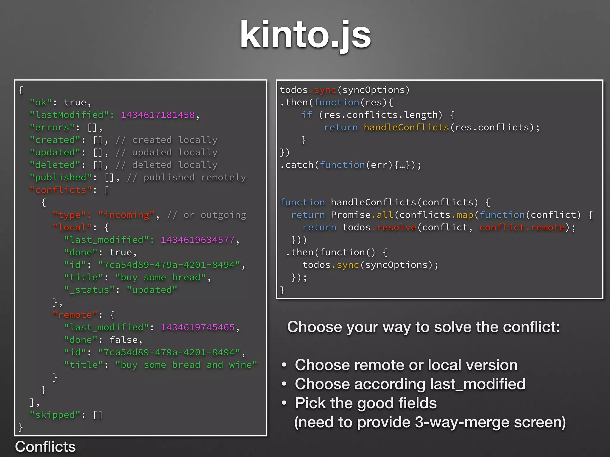 kinto.js
{
"ok": true,
"lastModified": 1434617181458,
"errors": [],
"created": [], // created locally
"updated": [], // updated locally
"deleted": [], // deleted locally
"published": [], // published remotely
"conflicts": [
{
"type": "incoming", // or outgoing
"local": {
"last_modified": 1434619634577,
"done": true,
"id": "7ca54d89-479a-4201-8494",
"title": "buy some bread",
"_status": "updated"
},
"remote": {
"last_modified": 1434619745465,
"done": false,
"id": "7ca54d89-479a-4201-8494",
"title": "buy some bread and wine"
}
}
],
"skipped": []
}
Conﬂicts
todos.sync(syncOptions)
.then(function(res){
if (res.conflicts.length) {
return handleConflicts(res.conflicts);
}
})
.catch(function(err){…});
function handleConflicts(conflicts) {
return Promise.all(conflicts.map(function(conflict) {
return todos.resolve(conflict, conflict.remote);
}))
.then(function() {
todos.sync(syncOptions);
});
}
Choose your way to solve the conﬂict:
• Choose remote or local version
• Choose according last_modiﬁed
• Pick the good ﬁelds
(need to provide 3-way-merge screen)
 