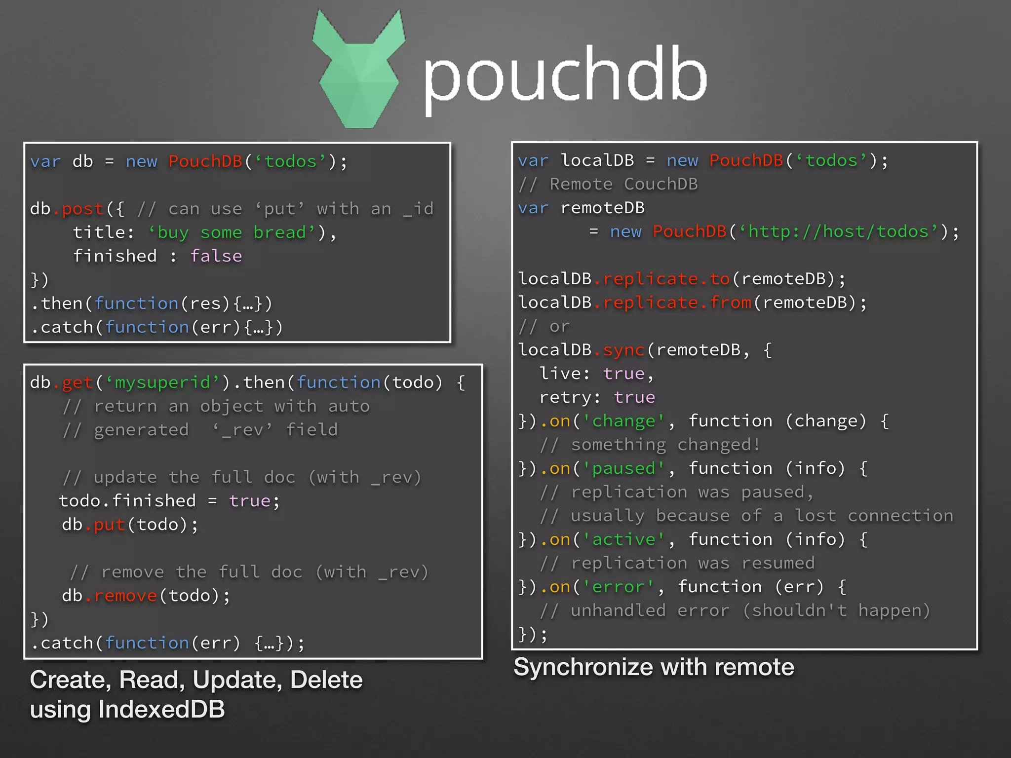 var db = new PouchDB(‘todos’);
db.post({ // can use ‘put’ with an _id
title: ‘buy some bread’),
finished : false
})
.then(function(res){…})
.catch(function(err){…})
db.get(‘mysuperid’).then(function(todo) {
// return an object with auto
// generated ‘_rev’ field
// update the full doc (with _rev)
todo.finished = true;
db.put(todo);
// remove the full doc (with _rev)
db.remove(todo);
})
.catch(function(err) {…});
Create, Read, Update, Delete
using IndexedDB
var localDB = new PouchDB(‘todos’);
// Remote CouchDB
var remoteDB
= new PouchDB(‘http://host/todos’);
localDB.replicate.to(remoteDB);
localDB.replicate.from(remoteDB);
// or
localDB.sync(remoteDB, {
live: true,
retry: true
}).on('change', function (change) {
// something changed!
}).on('paused', function (info) {
// replication was paused,
// usually because of a lost connection
}).on('active', function (info) {
// replication was resumed
}).on('error', function (err) {
// unhandled error (shouldn't happen)
});
Synchronize with remote
 