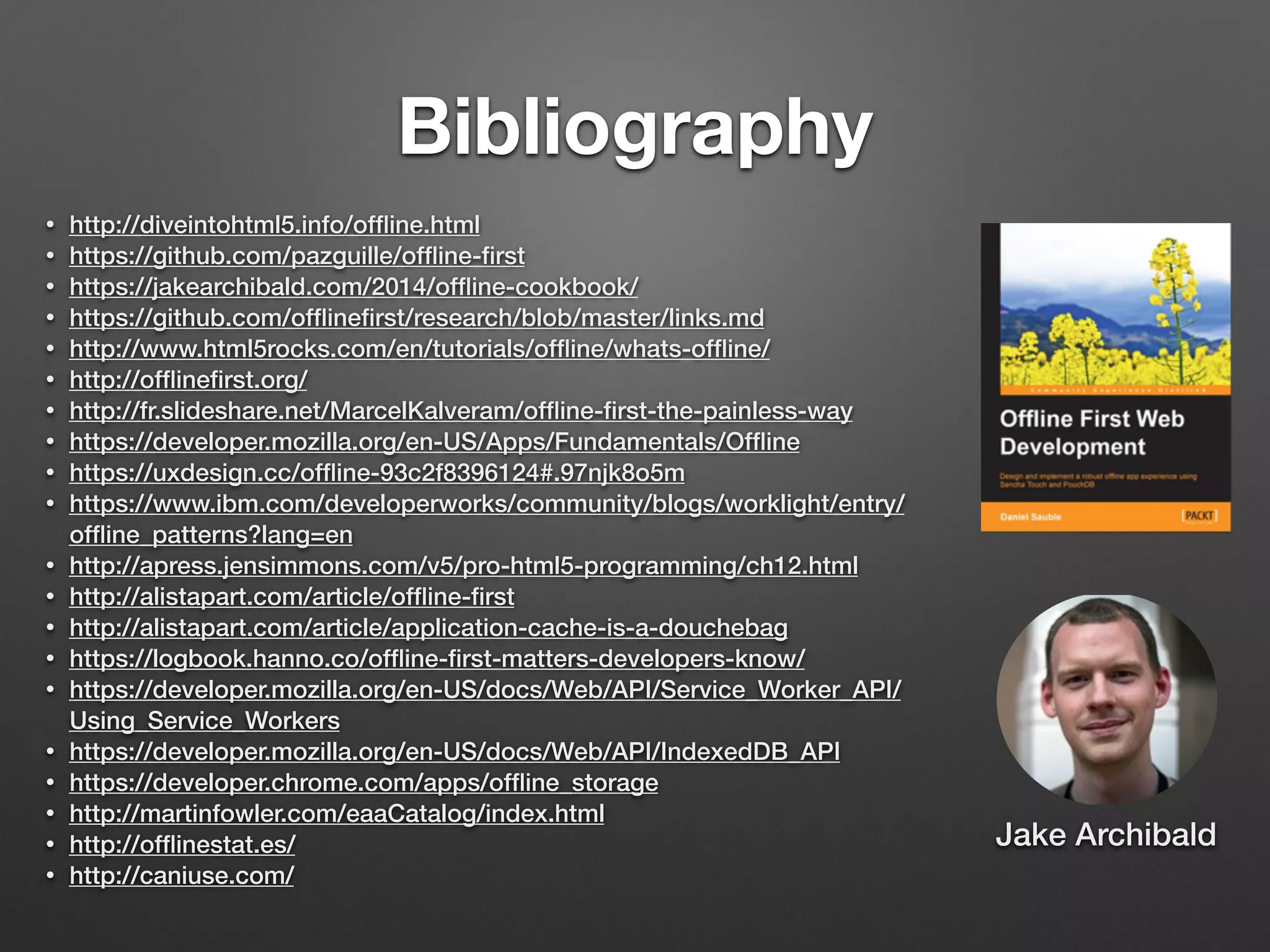 Bibliography
• http://diveintohtml5.info/ofﬂine.html
• https://github.com/pazguille/ofﬂine-ﬁrst
• https://jakearchibald.com/2014/ofﬂine-cookbook/
• https://github.com/ofﬂineﬁrst/research/blob/master/links.md
• http://www.html5rocks.com/en/tutorials/ofﬂine/whats-ofﬂine/
• http://ofﬂineﬁrst.org/
• http://fr.slideshare.net/MarcelKalveram/ofﬂine-ﬁrst-the-painless-way
• https://developer.mozilla.org/en-US/Apps/Fundamentals/Ofﬂine
• https://uxdesign.cc/ofﬂine-93c2f8396124#.97njk8o5m
• https://www.ibm.com/developerworks/community/blogs/worklight/entry/
ofﬂine_patterns?lang=en
• http://apress.jensimmons.com/v5/pro-html5-programming/ch12.html
• http://alistapart.com/article/ofﬂine-ﬁrst
• http://alistapart.com/article/application-cache-is-a-douchebag
• https://logbook.hanno.co/ofﬂine-ﬁrst-matters-developers-know/
• https://developer.mozilla.org/en-US/docs/Web/API/Service_Worker_API/
Using_Service_Workers
• https://developer.mozilla.org/en-US/docs/Web/API/IndexedDB_API
• https://developer.chrome.com/apps/ofﬂine_storage
• http://martinfowler.com/eaaCatalog/index.html
• http://ofﬂinestat.es/
• http://caniuse.com/
Jake Archibald
 