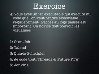 Exercice
Q: Vous avez un jar exécutable qui exécute du
  code que l'on veut rendre exécutable
  régulièrement. L'accès au logs passés est
  important. Un novice doit pouvoir les
  visualiser.


1: Cron Job
2: Talend
3: Quartz Scheduler
4: Je code tout, Threads & Future FTW
5: Jenkins
 
