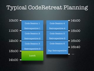Typical CodeRetreat Planning

10h00                                         14h00
        Code Session 1     Code Session 4

        Retrospective 1    Retrospective 4
11h00                                         15h00
        Code Session 2     Code Session 5

        Retrospective 2    Retrospective 5
12h00                                         16h00
        Code Session 3     Code Session 6

        Retrospective 3
                                              16h40
13h00                     Day Retrospective
                                              ...
            Lunch

14h00
 