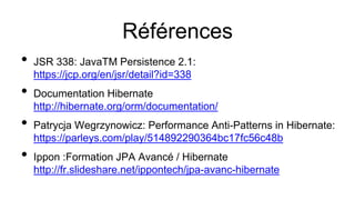 Références
• JSR 338: JavaTM Persistence 2.1:
https://jcp.org/en/jsr/detail?id=338
• Documentation Hibernate
http://hibernate.org/orm/documentation/
• Patrycja Wegrzynowicz: Performance Anti-Patterns in Hibernate:
https://parleys.com/play/514892290364bc17fc56c48b
• Ippon :Formation JPA Avancé / Hibernate
http://fr.slideshare.net/ippontech/jpa-avanc-hibernate
 