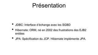 Présentation
• JDBC: Interface d’échange avec les SGBD
• Hibernate: ORM, né en 2002 des frustrations des EJB2
entities
• JPA: Spécification du JCP. Hibernate implémente JPA.
 