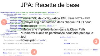 JPA: Recette de base
<persistence xmlns="http://java.sun.com/xml/ns/persistence" version="2.0">
<persistence-unit name="testPu" transaction-type="RESOURCE_LOCAL">
<properties>
<property name="hibernate.dialect"
value="org.hibernate.dialect.H2Dialect"/>
<property name="hibernate.hbm2ddl.auto" value="create-drop"/>
<property name="hibernate.connection.url"
value="jdbc:h2:mem:test"/>
<property name="hibernate.connection.username" value="sa"/>
<property name="hibernate.connection.password" value=""/>
<property name="hibernate.connection.driver_class"
value="org.h2.Driver"/>
</properties>
</persistence-unit>
</persistence>
@Entity
@Getter @Setter
@EqualsAndHashCode(exclude = "id")
public class User{
@Id
private Long id;
@Column(unique = true,nullable = false)
private String name;
EntityManagerFactory emf =
Persistence.createEntityManagerFactory("testPu");
EntityManager em = emf.createEntityManager();
em.getTransaction().begin();
final User user = new User();
•Verser 50g de configuration XML dans META-INF
•Délayer 40g d’annotation dans chaque POJO pour
le mappage
•Mettre une implémentation dans le Class Path
•Démarrer l’unité de persistance pour faire prendre le
tout
•C’est prêt!
1
2
3
 