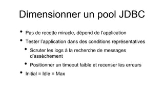 Dimensionner un pool JDBC
• Pas de recette miracle, dépend de l’application
• Tester l’application dans des conditions représentatives
• Scruter les logs à la recherche de messages
d’assèchement
• Positionner un timeout faible et recenser les erreurs
• Initial = Idle = Max
 