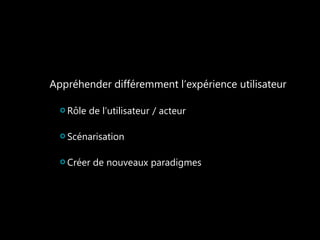 Appréhender différemment l’expérience utilisateur 
Rôle de l’utilisateur / acteur 
Scénarisation 
Créer de nouveaux paradigmes 
 