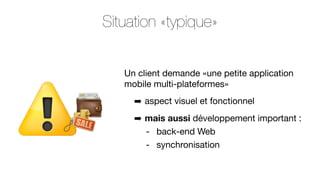 Situation «typique»
Un client demande «une petite application
mobile multi-plateformes»
➡ aspect visuel et fonctionnel
➡ mais aussi développement important :
- back-end Web
- synchronisation

 