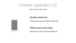 Contexte: application iOS
Projet d’exemple Audio Guide

Modèle relationnel
Correspond au type de modèle du back-end

SQLite (sans Core Data)
Optimisation du SQL et des paramètres db

 