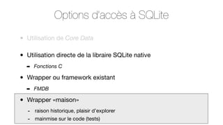 Options d’accès à SQLite
•

Utilisation de Core Data

•

Utilisation directe de la libraire SQLite native
➡

•

Wrapper ou framework existant
➡

•

Fonctions C

FMDB

Wrapper «maison»

-

raison historique, plaisir d’explorer
mainmise sur le code (tests)

 