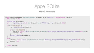 Appel SQLite
APSSQLiteDatabase
- (BOOL)executeCUDRequest:(APSSQLiteRequest *)request error:(NSError *__autoreleasing *)error {
! BOOL success = YES;
!

sqlite3_stmt *statement;
int rc = sqlite3_prepare(self.db, [request.query UTF8String], -1, &statement, NULL);

!

if(rc == SQLITE_OK) {
rc = sqlite3_step(statement);

!

!

!
!
!
!

!
!
!
}
else {
*error = [[self class] errorWithCode:rc message:[NSString stringWithUTF8String:sqlite3_errmsg(self.db)]];
!
success = NO;
}

!
!
!
}

if(rc != SQLITE_DONE) {
*error = [[self class] errorWithCode:rc message:[NSString stringWithUTF8String:sqlite3_errmsg(self.db)]];
!
success = NO;
}
sqlite3_finalize(statement);

return success;

 