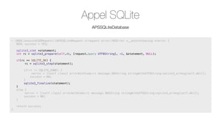 Appel SQLite
APSSQLiteDatabase
- (BOOL)executeCUDRequest:(APSSQLiteRequest *)request error:(NSError *__autoreleasing *)error {
! BOOL success = YES;
!

sqlite3_stmt *statement;
int rc = sqlite3_prepare(self.db, [request.query UTF8String], -1, &statement, NULL);

!

if(rc == SQLITE_OK) {
rc = sqlite3_step(statement);

!

!

!
!
!
!

!
!
!
}
else {
*error = [[self class] errorWithCode:rc message:[NSString stringWithUTF8String:sqlite3_errmsg(self.db)]];
!
success = NO;
}

!
!
!
}

if(rc != SQLITE_DONE) {
*error = [[self class] errorWithCode:rc message:[NSString stringWithUTF8String:sqlite3_errmsg(self.db)]];
!
success = NO;
}
sqlite3_finalize(statement);

return success;

 