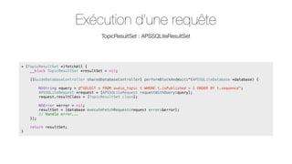 Exécution d’une requête
TopicResultSet : APSSQLiteResultSet

+ (TopicResultSet *)fetchAll {
__block TopicResultSet *resultSet = nil;
[[GuideDatabaseController sharedDatabaseController] performBlockAndWait:^(APSSQLiteDatabase *database) {
NSString *query = @"SELECT * FROM audio_topic t WHERE t.isPublished = 1 ORDER BY t.sequence";
APSSQLiteRequest *request = [APSSQLiteRequest requestWithQuery:query];
request.resultClass = [TopicResultSet class];
NSError *error = nil;
resultSet = [database executeFetchRequest:request error:&error];
// Handle error...
}];
return resultSet;
}

 