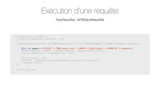 Exécution d’une requête
TopicResultSet : APSSQLiteResultSet

+ (TopicResultSet *)fetchAll {
__block TopicResultSet *resultSet = nil;
[[GuideDatabaseController sharedDatabaseController] performBlockAndWait:^(APSSQLiteDatabase *database) {
NSString *query = @"SELECT * FROM audio_topic t WHERE t.isPublished = 1 ORDER BY t.sequence";
APSSQLiteRequest *request = [APSSQLiteRequest requestWithQuery:query];
request.resultClass = [TopicResultSet class];

}];
}

NSError *error = nil;
resultSet = [database executeFetchRequest:request error:&error];
// Handle error...

return resultSet;

 