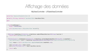 Afﬁchage des données
MyViewController : UITableViewController
@interface TopicListViewController ()
@property (strong, nonatomic) TopicResultSet *topicResultSet;
@end

- (void)viewDidLoad {
[super viewDidLoad];
}

self.topicResultSet = [TopicResultSet fetchAll];

- (NSInteger)tableView:(UITableView *)tableView numberOfRowsInSection:(NSInteger)section {
return [self.topicResultSet count];
}
- (UITableViewCell *)tableView:(UITableView *)tableView cellForRowAtIndexPath:(NSIndexPath *)indexPath {
TopicTableViewCell *cell = [tableView dequeueReusableCellWithIdentifier:TopicListViewControllerTopicCell];
Topic *topic = [self.topicResultSet topicForRowAtIndex:indexPath.row];
cell.textLabel.text = topic.title;
cell.detailTextLabel.text = topic.topicDescription;
}

return cell;

 