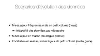 Scénarios d’évolution des données

•

Mises à jour fréquentes mais en petit volume (news)
➡ Intégralité des données pas nécessaire

•
•

Mises à jour en masse (catalogue produit)
Installation en masse, mises à jour de petit volume (audio guide)

 