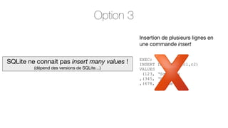 Option 3
Insertion de plusieurs lignes en
une commande insert

SQLite ne connait pas insert many values !
(dépend des versions de SQLite…)

EXEC:
INSERT
VALUES
(123,
,(345,
,(678,

INTO TBL (c1,c2)
‘Sqlite’)
‘Soft’)
‘Shake’);

 