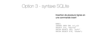 Option 3 - syntaxe SQLite
Insertion de plusieurs lignes en
une commande insert
EXEC:
INSERT INTO TBL (c1,c2)
SELECT 123, ‘Sqlite’
UNION SELECT 345, ‘Soft’
UNION SELECT 678, ‘Shake’;

 