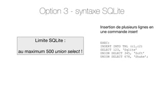 Option 3 - syntaxe SQLite
Insertion de plusieurs lignes en
une commande insert

Limite SQLite :
au maximum 500 union select !

EXEC:
INSERT INTO TBL (c1,c2)
SELECT 123, ‘Sqlite’
UNION SELECT 345, ‘Soft’
UNION SELECT 678, ‘Shake’;

 