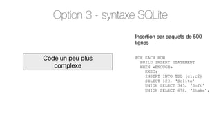 Option 3 - syntaxe SQLite
Insertion par paquets de 500
lignes

Code un peu plus
complexe

FOR EACH ROW
BUILD INSERT STATEMENT
WHEN «ENOUGH»
EXEC:
INSERT INTO TBL (c1,c2)
SELECT 123, ‘Sqlite’
UNION SELECT 345, ‘Soft’
UNION SELECT 678, ‘Shake’;

 
