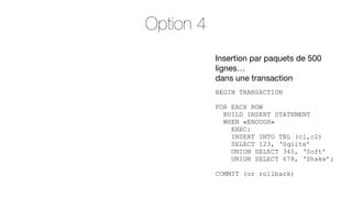 Option 4
Insertion par paquets de 500
lignes…
dans une transaction
BEGIN TRANSACTION
FOR EACH ROW
BUILD INSERT STATEMENT
WHEN «ENOUGH»
EXEC:
INSERT INTO TBL (c1,c2)
SELECT 123, ‘Sqlite’
UNION SELECT 345, ‘Soft’
UNION SELECT 678, ‘Shake’;
COMMIT (or rollback)

 