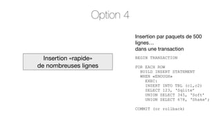 Option 4
Insertion par paquets de 500
lignes…
dans une transaction

Insertion «rapide»
de nombreuses lignes

BEGIN TRANSACTION
FOR EACH ROW
BUILD INSERT STATEMENT
WHEN «ENOUGH»
EXEC:
INSERT INTO TBL (c1,c2)
SELECT 123, ‘Sqlite’
UNION SELECT 345, ‘Soft’
UNION SELECT 678, ‘Shake’;
COMMIT (or rollback)

 