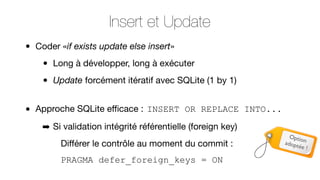 Insert et Update
•

•

Coder «if exists update else insert»

•
•

Long à développer, long à exécuter
Update forcément itératif avec SQLite (1 by 1)

Approche SQLite eﬃcace : INSERT OR REPLACE INTO...
➡ Si validation intégrité référentielle (foreign key)
Diﬀérer le contrôle au moment du commit :
PRAGMA defer_foreign_keys = ON

Optio
adopt n
ée !

 