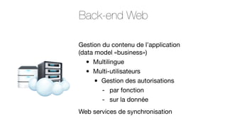 Back-end Web
Gestion du contenu de l’application
(data model «business»)
Multilingue
Multi-utilisateurs
Gestion des autorisations
- par fonction
- sur la donnée

•
•

•

Web services de synchronisation

 