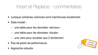 Insert et Replace - commentaires
•
•

Lorsque certaines colonnes sont maintenues localement
Data model :
- une table pour les données «serveur»
- une table pour les données «locale»
- une view pour accéder aux 2 facilement

•
•

Pas de perte de performance
Approche robuste

Optio
adopt n
ée !

 